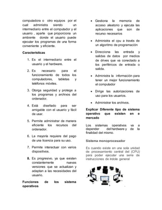 computadora o otro equipos por el
cual administra siendo un
intermediario entre el computador y el
usuario , aparte que proporciona un
ambiente donde el usuario puede
ejecutar los programas de una forma
conveniente y eficiente.
Características
1. Es el intermediario entre el
usuario y el hardware.
2. Es necesario para el
funcionamiento de todos los
computadores, tabletas y
teléfonos móviles.
3. Otorga seguridad y protege a
los programas y archivos del
ordenador.
4. Está diseñado para ser
amigable con el usuario y fácil
de usar.
5. Permite administrar de manera
eficiente los recursos del
ordenador.
6. La mayoría requiere del pago
de una licencia para su uso.
7. Permite interactuar con varios
dispositivos.
8. Es progresivo, ya que existen
constantemente nuevas
versiones que se actualizan y
adaptan a las necesidades del
usuario.
Funciones de los sistema
operativos
 Gestiona la memoria de
acceso aleatorio y ejecuta las
aplicaciones que son de
recurso necesarios
 Administra el cpu a través de
un algoritmo de programación
 Direcciona las entrada y
salidas de datos por medios
de drives que va conectado a
los periféricos de entrada o
salida.
 Administra la información para
tener un mejor funcionamiento
el computador
 Dirige las autorizaciones de
uso para los usuarios.
 Administrar los archivos.
Explicar Diferente tipo de sistema
operativo que existen en e
mercado
Los sistemas operativos va a
depender del hardware y de la
finalidad del mismo.
Sistema monoprocesador
Es cuando existe en una sola unidad
de procesamiento central del (CPU)
para poder ejecutar una serie de
instrucciones de índole general
.
 