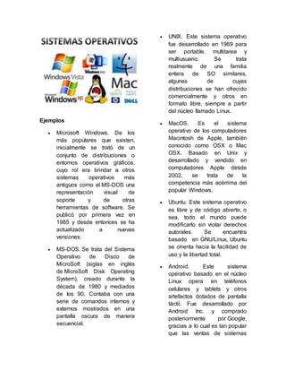 Ejemplos
 Microsoft Windows. De los
más populares que existen,
inicialmente se trató de un
conjunto de distribuciones o
entornos operativos gráficos,
cuyo rol era brindar a otros
sistemas operativos más
antiguos como el MS-DOS una
representación visual de
soporte y de otras
herramientas de software. Se
publicó por primera vez en
1985 y desde entonces se ha
actualizado a nuevas
versiones.
 MS-DOS. Se trata del Sistema
Operativo de Disco de
MicroSoft (siglas en inglés
de MicroSoft Disk Operating
System), creado durante la
década de 1980 y mediados
de los 90. Contaba con una
serie de comandos internos y
externos mostrados en una
pantalla oscura de manera
secuencial.
 UNIX. Este sistema operativo
fue desarrollado en 1969 para
ser portable, multitarea y
multiusuario. Se trata
realmente de una familia
entera de SO similares,
algunas de cuyas
distribuciones se han ofrecido
comercialmente y otros en
formato libre, siempre a partir
del núcleo llamado Linux.
 MacOS. Es el sistema
operativo de los computadores
Macintosh de Apple, también
conocido como OSX o Mac
OSX. Basado en Unix y
desarrollado y vendido en
computadores Apple desde
2002, se trata de la
competencia más acérrima del
popular Windows.
 Ubuntu. Este sistema operativo
es libre y de código abierto, o
sea, todo el mundo puede
modificarlo sin violar derechos
autorales. Se encuentra
basado en GNU/Linux, Ubuntu
se orienta hacia la facilidad de
uso y la libertad total.
 Android. Este sistema
operativo basado en el núcleo
Linux opera en teléfonos
celulares y tablets y otros
artefactos dotados de pantalla
táctil. Fue desarrollado por
Android Inc. y comprado
posteriormente por Google,
gracias a lo cual es tan popular
que las ventas de sistemas
 