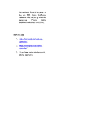 informáticos Android superan a
las de IOS (para teléfonos
celulares Macintosh) y a las de
Windows Phone (para
teléfonos celulares MicroSoft).
Referencias
1. -https://concepto.de/sistema-
operativo/
2. https://concepto.de/sistema-
operativo/
3. https://www.todamateria.com/si
stema-operativo/
 
