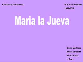 Maria la Jueva Elena Martínez Andrea Padilla Mireia Vidal 1r Batx. Clàssics a la Romana INS Vil·la Romana  2009-2010 