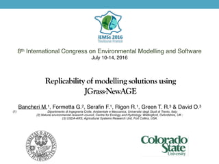 Replicability of modelling solutions using
JGrass-NewAGE
8th International Congress on Environmental Modelling and Software
July 10-14, 2016
Bancheri M.1, Formetta G.2, Serafin F.1, Rigon R.1, Green T. R.3 & David O.3
(1) Dipartimento di Ingegneria Civile, Ambientale e Meccanica, Universita’ degli Studi di Trento, Italy;
(2) Natural environmental research council, Centre for Ecology and Hydrology, Wallingford, Oxfordshire, UK ;
(3) USDA-ARS, Agricultural Systems Research Unit, Fort Collins, USA.
 