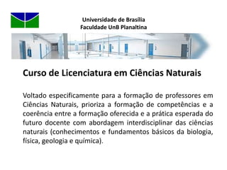 Licenciatura em Educação do Campo (envolvendo as grandes áreas de Ciências Naturais e Linguagens, com a metodologia da alternância – tempo escola X tempo comunidade)Universidade de BrasíliaFaculdade UnB PlanaltinaEm 2010 Cursos PresenciaisCiências Naturais (Diurno e Noturno)Educação do Campo (Diurno)Gestão Ambiental (Noturno)Gestão do Agronegócio (Diurno)                                                                                   Cursos a Distância                                                                              Administração                                                                             Artes Cênicas                                                                             Artes Plásticas                                                                             Biologia                                                                             Educação Física