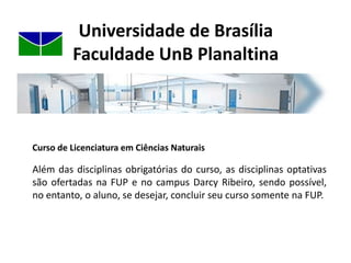 Universidade de BrasíliaFaculdade UnB PlanaltinaCurso de Licenciatura em Ciências NaturaisOcurso conta com fluxograma organizado de tal forma que possibilita a integração entre as disciplinas pedagógicas (formação docente) e as disciplinas da Área de Ciências (Química, Física, Biologia e Geologia).
