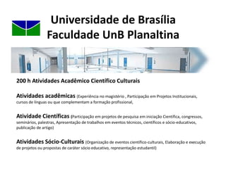 Universidade de BrasíliaFaculdade UnB PlanaltinaCurso de Licenciatura em Ciências NaturaisCarga Horária: 3065 horas ou 204 créditos (incluindo as 200 horas AACC) UM Crédito = 15 h        191    145 créditos obrigatórios                     46 créditos optativosO aluno poderá incorporar em seu histórico escolar até 24 créditos de Módulo Livre e 16 créditos de extensão. Os créditos de extensão obtidos podem contar como AACC.