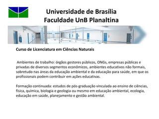 Universidade de BrasíliaFaculdade UnB PlanaltinaCurso de Licenciatura em Ciências NaturaisAlém das disciplinas obrigatórias do curso, as disciplinas optativas são ofertadas na FUP e no campus Darcy Ribeiro, sendo possível, no entanto, o aluno, se desejar, concluir seu curso somente na FUP.