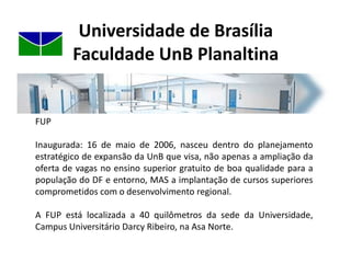 Universidade de BrasíliaFaculdade UnB PlanaltinaFUPInaugurada: 16 de maio de 2006, nasceu dentro do planejamento estratégico de expansão da UnB que visa, não apenas a ampliação da oferta de vagas no ensino superior gratuito de boa qualidade para a população do DF e entorno, MAS a implantação de cursos superiores comprometidos com o desenvolvimento regional.A FUP está localizada a 40 quilômetros da sede da Universidade, Campus Universitário Darcy Ribeiro, na Asa Norte.