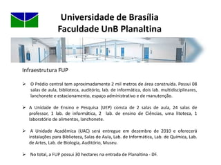 Universidade de BrasíliaFaculdade UnB PlanaltinaInfraestrutura FUPO Prédio central tem aproximadamente 2 mil metros de área construída. Possui 08 salas de aula, biblioteca, auditório, lab. de informática, dois lab. multidisciplinares, lanchonete e estacionamento, espaço administrativo e de manutenção. 