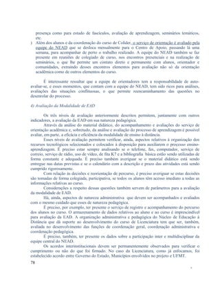 presença como para estudo de fascículos, avaliação de aprendizagem, seminários temáticos,
etc.
) Além dos alunos e da coordenação do curso de Colíder, o serviço de orientação é avaliado pela
equipe do NEAD que se desloca mensalmente para o Centro de Apoio, passando lá uma
semana, para acompanhar de perto o trabalho realizado. A equipe do NEAD também se faz
presente em reuniões de colegiado de curso, nos encontros presenciais e na realização de
seminários, o que lhe permite um contato direto e permanente com alunos, orientador e
comunidades, extraindo desses encontros elementos para avaliação não só da orientação
acadêmica como de outros elementos do curso.
É interessante ressaltar que a equipe de orientadores tem a responsabilidade de autoavaliar-se, e esses momentos, que contam com a equipe do NEAD, tem sido ricos para análises,
avaliações das situações conflituosas, o que permite reencaminhamento das questões no
desenrolar do processo.
4) Avaliação da Modalidade de EAD
Os três níveis de avaliação anteriormente descritos permitem, juntamente com outros
indicadores, a avaliação da EAD em sua natureza pedagógica.
Através da análise do material didático, do acompanhamento e avaliações do serviço de
orientação acadêmica e, sobretudo, da análise e avaliação do processo de aprendizagem é possível
avaliar, em parte, a eficácia e eficiência da modalidade de ensino à distância.
Esses níveis de avaliação permitem verificar, ainda, aspectos relativos à organização dos
recursos tecnológicos selecionados e colocados à disposição para auxiliarem o processo ensinoaprendizagem. É preciso estar sempre analisando se o telefone, fax, computador, serviço de
correio, serviço de rádio, uso de vídeo, de fita K7 e a bibliografia básica estão sendo utilizadas de
forma constante e adequada. É preciso também averiguar se o material didático está sendo
entregue nas datas previstas e se o calendário com a descrição e prazo das atividades está sendo
cumprido rigorosamente.
Com relação às decisões e reorientação de percurso, é preciso averiguar se estas decisões
são tomadas de forma colegiada, participativa, se todos os alunos têm acesso imediato a todas as
informações relativas ao curso.
Considerações a respeito dessas questões também servem de parâmetros para a avaliação
da modalidade de EAD.
Há, ainda, aspectos de natureza administrativa que devem ser acompanhados e avaliados
com o mesmo cuidado que esses de natureza pedagógica.
É preciso, por exemplo, ter presente o serviço de registro e acompanhamento do percurso
dos alunos no curso. O armazenamento de dados relativos ao aluno e ao curso é imprescindível
para avaliação da EAD. A organização administrativa e pedagógica do Núcleo de Educação à
Distância que dá suporte ao desenvolvimento do curso de Licenciatura tem que ser, também,
avaliada no desenvolvimento das funções de coordenação geral, coordenação administrativa e
coordenação pedagógica.
É preciso, também, ter presente os dados sobre a participação inter e multidisciplinar da
equipe central do NEAD.
Os acordos interinstitucionais devem ser permanentemente observados para verificar o
cumprimento ou não do que foi firmado. No caso da Licenciatura, como já enfocamos, foi
estabelecido acordo entre Governo do Estado, Municípios envolvidos no projeto e UFMT.
78
-

 