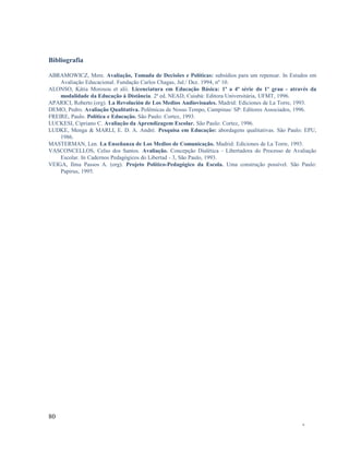Bibliografia
ABRAMOWICZ, Mere. Avaliação, Tomada de Decisões e Políticas: subsídios para um repensar. In Estudos em
Avaliação Educacional. Fundação Carlos Chagas, Jul./ Dez. 1994, nº 10.
ALONSO, Kátia Morosou et alii. Licenciatura em Educação Básica: 1ª a 4ª série do 1º grau - através da
modalidade da Educação à Distância. 2ª ed. NEAD, Cuiabá: Editora Universitária, UFMT, 1996.
APARICI, Roberto (org). La Revolución de Los Medios Audiovisuales. Madrid: Ediciones de La Torre, 1993.
DEMO, Pedro. Avaliação Qualitativa. Polêmicas de Nosso Tempo, Campinas/ SP: Editores Associados, 1996.
FREIRE, Paulo. Política e Educação. São Paulo: Cortez, 1993.
LUCKESI, Cipriano C. Avaliação da Aprendizagem Escolar. São Paulo: Cortez, 1996.
LUDKE, Menga & MARLI, E. D. A. André. Pesquisa em Educação: abordagens qualitativas. São Paulo: EPU,
1986.
MASTERMAN, Len. La Enseñanza de Los Medios de Comunicação. Madrid: Ediciones de La Torre, 1993.
VASCONCELLOS, Celso dos Santos. Avaliação. Concepção Dialética - Libertadora do Processo de Avaliação
Escolar. In Cadernos Pedagógicos do Libertad - 3, São Paulo, 1993.
VEIGA, Ilma Passos A. (org). Projeto Político-Pedagógico da Escola. Uma construção possível. São Paulo:
Papirus, 1995.

80
-

 