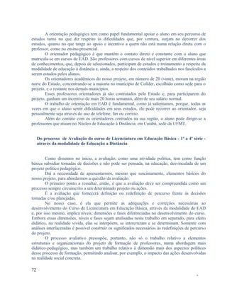 A orientação pedagógica tem como papel fundamental apoiar o aluno em seu percurso de
estudos tanto no que diz respeito às dificuldades que, por ventura, surjam no decorrer dos
estudos, quanto no que tange ao apoio e incentivo a quem não está numa relação direta com o
professor, como no ensino presencial.
O orientador pedagógico é que mantêm o contato direto e constante com o aluno que
matricula-se em cursos de EAD. São professores com cursos de nível superior em diferentes áreas
de conhecimentos, que, depois de selecionados, participam de estudos e treinamento a respeito da
modalidade de educação à distância e, ainda, a respeito dos conteúdos trabalhados nos fascículos a
serem estudos pelos alunos.
Os orientadores acadêmicos do nosso projeto, em número de 20 (vinte), moram na região
norte do Estado, concentrando-se a maioria no município de Colíder, escolhido como sede para o
projeto, e o restante nos demais municípios.
Esses professores orientadores já são contratados pelo Estado e, para participarem do
projeto, ganham um incentivo de mais 20 horas semanais, além de seu salário normal.
O trabalho de orientação em EAD é fundamental, como já salientamos, porque, todas as
vezes em que o aluno sentir dificuldades em seus estudos, ele pode recorrer ao orientador, seja
pessoalmente seja através do uso de telefone, fax ou correio.
Além do contato com os orientadores centrados na sua região, o aluno pode dirigir-se a
professores que atuam no Núcleo de Educação à Distância, em Cuiabá, sede da UFMT.
Do processo de Avaliação do curso de Licenciatura em Educação Básica - 1ª a 4ª série através da modalidade de Educação a Distância
Como dissemos no início, a avaliação, como uma atividade política, tem como função
básica subsidiar tomadas de decisões e não pode ser pensada, na educação, desvinculada de um
projeto político pedagógico.
Daí a necessidade de apresentarmos, mesmo que suscintamente, elementos básicos do
nosso projeto, para abordarmos a questão da avaliação.
O primeiro ponto a ressaltar, então, é que a avaliação deve ser compreendida como um
processo sempre circunscrito a um determinado projeto ou ações.
É a avaliação que fornecerá definição ou redefinição de percurso frente às decisões
tomadas e/ou planejadas.
No nosso caso, é ela que permite as adequações e correções necessárias ao
desenvolvimento do Curso de Licenciatura em Educação Básica, através da modalidade de EAD
e, por isso mesmo, implica níveis, dimensões e fases diferenciadas no desenvolvimento do curso.
Embora essas dimensões, níveis e fases sejam analisadas neste trabalho em separado, para efeito
didático, na realidade vivida, elas se interpõem, se intercruzam e se determinam. Somente com
análises interfacetadas é possível construir os significados necessários às redefinições de percurso
do projeto.
O processo avaliativo pressupõe, portanto, não só o trabalho relativo a elementos
estruturais e organizacionais do projeto de formação de professores, numa abordagem mais
didático-pedagógico, mas também um trabalho relativo à dimensão mais dos aspectos políticos
desse processo de formação, permitindo analisar, por exemplo, o impacto das ações desenvolvidas
na realidade social concreta.
72
-

 