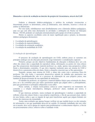 Dimensões e níveis de avaliação no interior do projeto de Licenciatura, através da EAD
Embora a dimensão didático-pedagógica e política da avaliação circunscritas a
determinado projeto se determinem, como já enfatizamos, seus métodos, recursos e níveis de
análise se diferenciam.
Por esta razão, trabalharemos mais detalhadamente com a dimensão didático pedagógica,
uma vez que está afeta mais diretamente às atividades e atribuições do Núcleo de Educação
Básica - NEAD, podendo ser analisada sistematicamente pela equipe envolvida no projeto.
Dentre os aspectos escolhidos como de maior significação para o projeto, na dimensão
didático-pedagógica destacamos:
)
)
)
)

A avaliação da aprendizagem;
A avaliação do material didático;
A avaliação da orientação acadêmica;
A avaliação da modalidade de EAD.

1) Avaliação da Aprendizagem
O processo de avaliação da aprendizagem em EAD, embora possa se sustentar em
princípios análogos aos da educação presencial, exige tratamento e considerações especiais.
Primeiro, porque um dos objetivos fundamentais da educação à distância deve ser a de
obter dos alunos não a capacidade de reproduzir idéias, informações ou pontos de vista críticos
que lhes proporcione determinado material professor ou, ainda, apenas uma perspectiva crítica
frente a determinados conteúdos. O que deve importar realmente para um sistema de EAD é
desenvolver a autonomia crítica do aluno, frente a situações concretas que se lhes apresentem.
Segundo, porque num sistema de EAD, o aluno não conta com a presença física do
professor. Por esta razão, é necessário desenvolver método de trabalho que oportunize sua
confiança, possibilitando-lhe, não só o processo de elaboração de seus próprios juízos, mas
também de desenvolvimento de sua capacidade de analisá-los.
O trabalho do professor, ao organizar o material didático básico para orientação do aluno,
deve ser o de contribuir para que todos questionem aquilo que julgam saber e, principalmente,
para que questionem os princípios subjacentes a esse saber.
Nesse sentido, a relação teoria-prática coloca-se como imperativo no tratamento do
conteúdo e a relação intersubjetiva, dialógica, professor/ aluno, mediada por textos, é
fundamental.
O que interessa, portanto, numa avaliação de aprendizagem é analisar a capacidade de
reflexão crítica dos alunos frente a suas próprias experiências, a fim de que possam atuar, dentro
de seus limites, sobre o que os impede de agir para transformar aquilo que julgam limitado em
termos dos interesses da comunidade.
Assim, uma avaliação que apenas busque verificar em que medida houve ou não retenção
de informações e em que quantidade deixa de ter sentido. O conteúdo trabalhado não tem valor
em si mesmo, deve servir apenas de suporte para problematizar o conhecimento objetivo, a fim de
um posicionamento crítico, reflexivo sobre a realidade vivida.
73
-

 