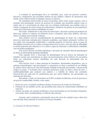 A avaliação de aprendizagem deve ser entendida, pois, como um processo contínuo,
descritivo, compreensivo que possibilite analisar em que medida o objetivo de oportunizar uma
atitude crítico-reflexiva frente à realidade concreta se expressa.
Na experiência desenvolvida na nossa Licenciatura, pelas razões acima expostas, está se
tentando uma participação, através do processo de avaliação, que possibilite analisar como se
realiza não só o envolvimento do aluno com seu cotidiano profissional, mas também como se
realiza o surgimento de outras formas de conhecimento, obtidas de sua prática, de sua experiência,
a partir dos referenciais teóricos trabalhados no curso.
Para tanto, estabelecem-se uma rotina de observação e descrição contínua da produção do
aluno que, embora se expresse em diferentes níveis e momentos, para efeito didático, não deve
alterar a condição processual da avaliação.
Num primeiro nível de acompanhamento da aprendizagem do aluno, há a observação
através de entrevistas realizadas pelo orientador acadêmico, cujo objetivo principal é verificar: (a)
se o aluno está conseguindo compreender o conteúdo proposto no fascículo, quais os graus de
dificuldades existentes; (b) se o aluno consegue desenvolver ou não e com que grau de dificuldade
as tarefas propostas pelo material; (c) se o aluno é capaz de relacionar o conhecimento trabalhado
com sua prática pedagógica.
Este nível é descrito em fichas individuais e fará parte da valoração final da aprendizagem
do aluno em determinada disciplina trabalhada.
Num segundo nível, a observação da aprendizagem far-se-á através da realização de
trabalhos escritos que oportunizem ao aluno um posicionamento crítico-reflexivo de sua prática
frente aos referenciais teóricos trabalhados em cada fascículo de determinada área de
conhecimento.
Num terceiro nível, o aluno participa de Seminários, denominados integradores, que se
realizam semestralmente, cuja preocupação é a oportunizar ao aluno a produção de um trabalho
de análise crítico-reflexiva de uma determinada realidade tematizada previamente e desenvolvida
sempre em grupo. A realização desse seminário oportuniza, ainda, ao aluno a busca da inter e
multidisciplinaridade para produzir suas análises e o trabalho de síntese dos conteúdos
desenvolvidos por cada área de conhecimento que, por razões didáticas, são apresentados em
separado por fascículos.
Resumindo, o aluno na Licenciatura em EAD é avaliado em diferentes níveis do processo e
em grau de complexidade variados, como segue:
) Entrevista com o orientador acadêmico durante seu processo de estudo dos fascículos;
) Produção de um trabalho escrito, que possibilite uma síntese do conhecimento trabalhado em
cada área;
) Análise, em grupo, de situações problemas a serem apresentadas em um Seminário Integrador,
com caráter inter e multidisciplinar, no final de cada semestre.
Somente após a realização e participação nesses três níveis de avaliação é que o aluno terá
sua valoração final, traduzida no conceito ou nota por disciplina.
2) Avaliação do Material Didático

74
-

 