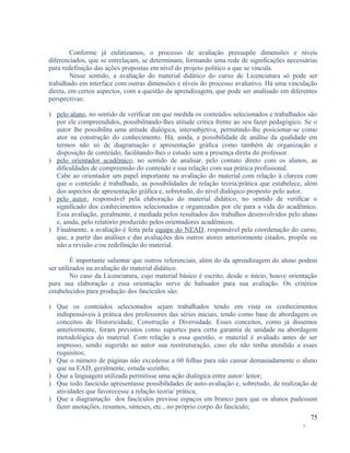 Conforme já enfatizamos, o processo de avaliação pressupõe dimensões e níveis
diferenciados, que se entrelaçam, se determinam, formando uma rede de significações necessárias
para redefinição das ações propostas em nível do projeto político a que se vincula.
Nesse sentido, a avaliação do material didático do curso de Licenciatura só pode ser
trabalhado em interface com outras dimensões e níveis do processo avaliativo. Há uma vinculação
direta, em certos aspectos, com a questão da aprendizagem, que pode ser analisado em diferentes
perspectivas:
) pelo aluno, no sentido de verificar em que medida os conteúdos selecionados e trabalhados são
por ele compreendidos, possibilitando-lhes atitude crítica frente ao seu fazer pedagógico. Se o
autor lhe possibilita uma atitude dialógica, intersubjetiva, permitindo-lhe posicionar-se como
ator na construção do conhecimento. Há, ainda, a possibilidade de análise da qualidade em
termos não só de diagramação e apresentação gráfica como também de organização e
disposição de conteúdo, facilitando-lhes o estudo sem a presença direta do professor.
) pelo orientador acadêmico, no sentido de analisar, pelo contato direto com os alunos, as
dificuldades de compreensão do conteúdo e sua relação com sua prática profissional.
Cabe ao orientador um papel importante na avaliação do material com relação à clareza com
que o conteúdo é trabalhado, as possibilidades de relação teoria/prática que estabelece, além
dos aspectos de apresentação gráfica e, sobretudo, do nível dialógico proposto pelo autor.
) pelo autor, responsável pela elaboração do material didático, no sentido de verificar o
significado dos conhecimentos selecionados e organizados por ele para a vida do acadêmico.
Essa avaliação, geralmente, é mediada pelos resultados dos trabalhos desenvolvidos pelo aluno
e, ainda, pelo relatório produzido pelos orientadores acadêmicos.
) Finalmente, a avaliação é feita pela equipe do NEAD, responsável pela coordenação do curso,
que, a partir das análises e das avaliações dos outros atores anteriormente citados, propõe ou
não a revisão e/ou redefinição do material.
É importante salientar que outros referenciais, além do da aprendizagem do aluno podem
ser utilizados na avaliação do material didático.
No caso da Licenciatura, cujo material básico é escrito, desde o início, houve orientação
para sua elaboração e essa orientação serve de balisador para sua avaliação. Os critérios
estabelecidos para produção dos fascículos são:
) Que os conteúdos selecionados sejam trabalhados tendo em vista os conhecimentos
indispensáveis à prática dos professores das séries iniciais, tendo como base de abordagem os
conceitos de Historicidade, Construção e Diversidade. Esses conceitos, como já dissemos
anteriormente, foram previstos como suportes para certa garantia de unidade na abordagem
metodológica do material. Com relação a essa questão, o material é avaliado antes de ser
impresso, sendo sugerido ao autor sua reestruturação, caso ele não tenha atendido a esses
requisitos;
) Que o número de páginas não excedesse a 60 folhas para não cansar demasiadamente o aluno
que na EAD, geralmente, estuda sozinho;
) Que a linguagem utilizada permitisse uma ação dialógica entre autor/ leitor;
) Que todo fascículo apresentasse possibilidades de auto-avaliação e, sobretudo, de realização de
atividades que favorecesse a relação teoria/ prática;
) Que a diagramação dos fascículos previsse espaços em branco para que os alunos pudessem
fazer anotações, resumos, sínteses, etc., no próprio corpo do fascículo;
75
-

 