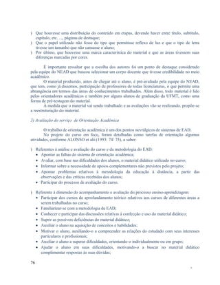 ) Que houvesse uma distribuição do conteúdo em etapas, devendo haver entre título, subtítulo,
capítulo, etc. ..., páginas de destaque;
) Que o papel utilizado não fosse do tipo que permitisse reflexo de luz e que o tipo de letra
tivesse um tamanho que não cansasse o aluno;
) Por último, que houvesse uma marca característica do material e que as áreas tivessem suas
diferenças marcadas por cores.
É importante ressaltar que a escolha dos autores foi um ponto de destaque considerado
pela equipe do NEAD que buscou selecionar um corpo docente que tivesse credibilidade no meio
acadêmico.
O material produzido, antes de chegar até o aluno, é pré-avaliado pela equipe do NEAD,
que tem, como já dissemos, participação de professores de todas licenciaturas, o que permite uma
abrangência em termos das áreas de conhecimentos trabalhados. Além disso, todo material é lido
pelos orientadores acadêmicos e também por alguns alunos de graduação da UFMT, como uma
forma de pré-testagem do material.
À medida que o material vai sendo trabalhado e as avaliações vão se realizando, propõe-se
a reestruturação do material.
3) Avaliação do serviço de Orientação Acadêmica
O trabalho de orientação acadêmica é um dos pontos nevrálgicos de sistemas de EAD.
No projeto do curso em foco, foram detalhadas como tarefas de orientação algumas
atividades, conforme ALONSO et alii (1993: 74/ 75), a saber:
) Referentes à análise e avaliação do curso e da metodologia do EAD:
• Apontar as falhas do sistema de orientação acadêmica;
• Avaliar, com base nas dificuldades dos alunos, o material didático utilizado no curso;
• Informar sobre a necessidade de apoios complementares não previstos pelo projeto;
• Apontar problemas relativos à metodologia da educação à distância, a partir das
observações e das críticas recebidas dos alunos;
• Participar do processo de avaliação do curso.
) Referente à dimensão do acompanhamento e avaliação do processo ensino-aprendizagem:
• Participar dos cursos de aprofundamento teórico relativos aos cursos de diferentes áreas a
serem trabalhadas no curso;
• Familiarizar-se com a metodologia de EAD;
• Conhecer e participar das discussões relativas à confecção e uso do material didático;
• Suprir as possíveis deficiências do material didático;
• Auxiliar o aluno na aquisição de conceitos e habilidades;
• Motivar o aluno, auxiliando-o a compreender as relações do estudado com seus interesses
particulares e profissionais;
• Auxiliar o aluno a superar dificuldades, orientando-o individualmente ou em grupo;
• Ajudar o aluno em suas dificuldades, motivando-o a buscar no material didático
complementar respostas às suas dúvidas;
76
-

 