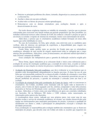 • Detectar os principais problemas dos alunos, tentando, diagnosticar as causas para auxiliá-lo
a solucioná-los;
• Auxiliar o aluno em sua auto-avaliação;
• Avaliar todos os fatores do processo ensino-aprendizagem;
• Relacionar-se com os demais orientadores para avaliações durante e após o
desenvolvimento do curso.
Em razão dessas exigências impostas ao trabalho de orientação, é preciso que as pessoas
selecionadas para exercerem esta função tenham um período preparatório que lhes possibilite: (a)
trabalhar referenciais teóricos sobre sistemas de EAD; (b) conhecer e discutir o projeto no qual se
envolverá; (c) estudar a respeito de sistemas de orientação, muitas vezes denominados de tutoria.
Além disso, é preciso que os orientadores acadêmicos tenham formação em áreas afins
àquelas que serão trabalhadas no curso.
No caso da Licenciatura, foi feita, após seleção, uma entrevista com os candidatos para
verificar, além do interesse em participar da experiência, a disponibilidade para viagens aos
municípios que participam do projeto.
Foram feitas, ainda, gestões junto ao governo do Estado para que os orientadores
acadêmicos, afastados de suas escolas de origem, mantivessem todas as vantagens que o cargo
anterior lhes possibilitasse. Além disso, como já mencionamos, um adicional salarial equivalente a
mais 20 horas/ semanais de trabalho.
Essas condições são indispensáveis para a garantia da dedicação exclusiva exigida pelo
projeto.
Dessa forma, alguns indicadores já se colocaram desde o início como referenciais para a
avaliação do serviço de orientação acadêmica que, a exemplo de outros itens, só pode se realizar
considerando-se suas relações no interior do processo e também em várias perspectivas, a saber:
) Avaliação da Orientação feita pelo acadêmico, que deve evidenciar se os orientadores que os
atendem estão desempenhando adequadamente as funções previstas. O aluno faz uso de uma
ficha que será preenchida conforme for se desenvolvendo o trabalho de orientação e essa ficha
é entregue à equipe coordenadora do curso. Além disso, nos momentos presenciais em que se
discute problemas de percurso, a questão da orientação é colocada como um item a ser
avaliado.
) A avaliação da orientação feita pelo coordenador do Centro de Apoio, onde se concentram os
orientadores. Em Colíder, escolhido como município sede da região onde se desenvolve o
projeto, está o Centro de Apoio equipado com fax, telefone, computador e toda infra-estrutura
necessária ao Serviço de Orientação como: secretaria, salas de estudo, salas para atendimento
ao aluno. Além disso, o Centro conta com uma biblioteca de apoio aos conteúdos trabalhados
nos fascículos. Há na biblioteca 500 títulos e 5.000 volumes, todos mencionados ou
relacionados pelos autores dos fascículos.
A coordenadoria desse centro, indicada por seus próprios pares, tem como uma de suas
funções avaliar o serviço de orientação acadêmica, no tocante: aos estudos desenvolvidos pela
equipe nos deslocamentos para municípios participantes do projeto, à presteza e qualidade do
atendimento aos alunos e, ainda, à participação no planejamento, execução e avaliação das
atividades presenciais.
Essa coordenação se responsabiliza pela avaliação também dos orientadores que se fixam nos
municípios do projeto, que deverão estar em Colíder em todas as ocasiões que requerem sua
77
-

 