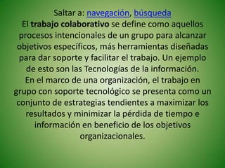 Saltar a: navegación, búsqueda
   El trabajo colaborativo se define como aquellos
  procesos intencionales de un grupo para alcanzar
 objetivos específicos, más herramientas diseñadas
  para dar soporte y facilitar el trabajo. Un ejemplo
    de esto son las Tecnologías de la información.
    En el marco de una organización, el trabajo en
grupo con soporte tecnológico se presenta como un
 conjunto de estrategias tendientes a maximizar los
    resultados y minimizar la pérdida de tiempo e
       información en beneficio de los objetivos
                    organizacionales.
 