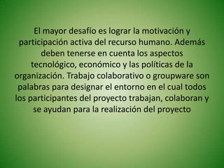 El mayor desafío es lograr la motivación y
 participación activa del recurso humano. Además
        deben tenerse en cuenta los aspectos
     tecnológico, económico y las políticas de la
organización. Trabajo colaborativo o groupware son
 palabras para designar el entorno en el cual todos
los participantes del proyecto trabajan, colaboran y
      se ayudan para la realización del proyecto
 
