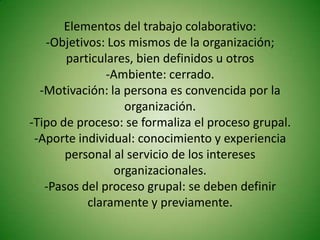 Elementos del trabajo colaborativo:
   -Objetivos: Los mismos de la organización;
       particulares, bien definidos u otros
               -Ambiente: cerrado.
  -Motivación: la persona es convencida por la
                  organización.
-Tipo de proceso: se formaliza el proceso grupal.
 -Aporte individual: conocimiento y experiencia
       personal al servicio de los intereses
                organizacionales.
   -Pasos del proceso grupal: se deben definir
           claramente y previamente.
 