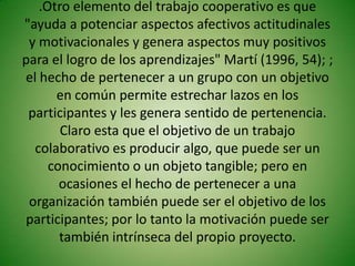 .Otro elemento del trabajo cooperativo es que
"ayuda a potenciar aspectos afectivos actitudinales
 y motivacionales y genera aspectos muy positivos
para el logro de los aprendizajes" Martí (1996, 54); ;
el hecho de pertenecer a un grupo con un objetivo
      en común permite estrechar lazos en los
 participantes y les genera sentido de pertenencia.
       Claro esta que el objetivo de un trabajo
  colaborativo es producir algo, que puede ser un
     conocimiento o un objeto tangible; pero en
       ocasiones el hecho de pertenecer a una
 organización también puede ser el objetivo de los
participantes; por lo tanto la motivación puede ser
       también intrínseca del propio proyecto.
 