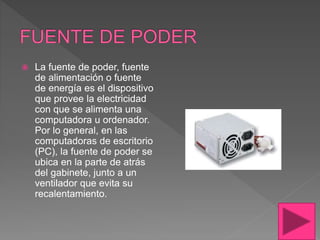  La fuente de poder, fuente
de alimentación o fuente
de energía es el dispositivo
que provee la electricidad
con que se alimenta una
computadora u ordenador.
Por lo general, en las
computadoras de escritorio
(PC), la fuente de poder se
ubica en la parte de atrás
del gabinete, junto a un
ventilador que evita su
recalentamiento.
 
