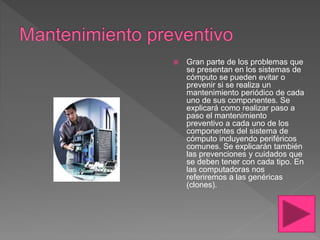  Gran parte de los problemas que
se presentan en los sistemas de
cómputo se pueden evitar o
prevenir si se realiza un
mantenimiento periódico de cada
uno de sus componentes. Se
explicará como realizar paso a
paso el mantenimiento
preventivo a cada uno de los
componentes del sistema de
cómputo incluyendo periféricos
comunes. Se explicarán también
las prevenciones y cuidados que
se deben tener con cada tipo. En
las computadoras nos
referiremos a las genéricas
(clones).
 