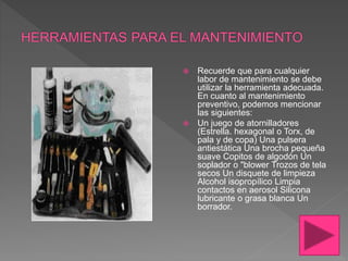  Recuerde que para cualquier
labor de mantenimiento se debe
utilizar la herramienta adecuada.
En cuanto al mantenimiento
preventivo, podemos mencionar
las siguientes:
 Un juego de atornilladores
(Estrella. hexagonal o Torx, de
pala y de copa) Una pulsera
antiestática Una brocha pequeña
suave Copitos de algodón Un
soplador o "blower Trozos de tela
secos Un disquete de limpieza
Alcohol isopropílico Limpia
contactos en aerosol Silicona
lubricante o grasa blanca Un
borrador.
 
