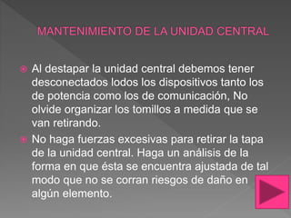  Al destapar la unidad central debemos tener
desconectados lodos los dispositivos tanto los
de potencia como los de comunicación, No
olvide organizar los tomillos a medida que se
van retirando.
 No haga fuerzas excesivas para retirar la tapa
de la unidad central. Haga un análisis de la
forma en que ésta se encuentra ajustada de tal
modo que no se corran riesgos de daño en
algún elemento.
 