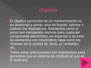  El objetivo primordial de un mantenimiento no
es desarmar y armar, sino de limpiar, lubricar y
calibrar los dispositivos. Elementos como el
polvo son demasiado nocivos para cualquier
componente electrónico, en especial si se trata
de elementos con movimiento tales como los
motores de la unidad de disco, el ventilador,
etc.
 Todas estas precauciones son importantes para
garantizar que el sistema de cómputo al que se
le realizará.
 