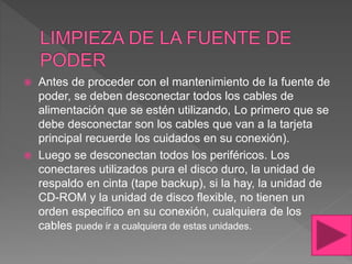  Antes de proceder con el mantenimiento de la fuente de
poder, se deben desconectar todos los cables de
alimentación que se estén utilizando, Lo primero que se
debe desconectar son los cables que van a la tarjeta
principal recuerde los cuidados en su conexión).
 Luego se desconectan todos los periféricos. Los
conectares utilizados pura el disco duro, la unidad de
respaldo en cinta (tape backup), si la hay, la unidad de
CD-ROM y la unidad de disco flexible, no tienen un
orden especifico en su conexión, cualquiera de los
cables puede ir a cualquiera de estas unidades.
 