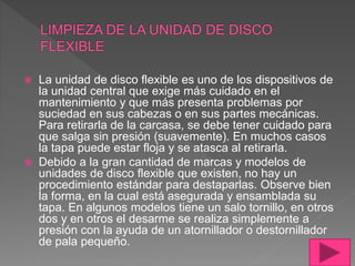  La unidad de disco flexible es uno de los dispositivos de
la unidad central que exige más cuidado en el
mantenimiento y que más presenta problemas por
suciedad en sus cabezas o en sus partes mecánicas.
Para retirarla de la carcasa, se debe tener cuidado para
que salga sin presión (suavemente). En muchos casos
la tapa puede estar floja y se atasca al retirarla.
 Debido a la gran cantidad de marcas y modelos de
unidades de disco flexible que existen, no hay un
procedimiento estándar para destaparlas. Observe bien
la forma, en la cual está asegurada y ensamblada su
tapa. En algunos modelos tiene un salo tornillo, en otros
dos y en otros el desarme se realiza simplemente a
presión con la ayuda de un atornillador o destornillador
de pala pequeño.
 