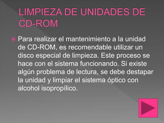  Para realizar el mantenimiento a la unidad
de CD-ROM, es recomendable utilizar un
disco especial de limpieza. Este proceso se
hace con el sistema funcionando. Si existe
algún problema de lectura, se debe destapar
la unidad y limpiar el sistema óptico con
alcohol isopropílico.
 