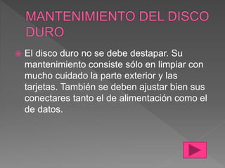  El disco duro no se debe destapar. Su
mantenimiento consiste sólo en limpiar con
mucho cuidado la parte exterior y las
tarjetas. También se deben ajustar bien sus
conectares tanto el de alimentación como el
de datos.
 
