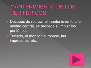  Después de realizar el mantenimiento a la
unidad central, se procede a limpiar los
periféricos
 Teclado, el monitor, el mouse, las
impresoras, etc.
 