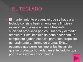  El mantenimiento preventivo que se hace a un
teclado consiste básicamente en la limpieza
exterior, ya que éste acumula bastante
suciedad producida por los usuarios y el medio
ambiente. Esta limpieza se debe hacer con un
compuesto ajaban especial para este propósito,
generalmente en forma de crema. Existen
espumas que permiten limpiar las teclas sin
que se produzca humedad en el teclado lo que
podría ocasionar cortocircuitos.
 