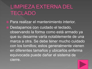  Para realizar el mantenimiento interior.
 Destapamos con cuidado el teclado,
observando la forma como está armado ya
que su desarme varía notablemente de una
marca a otra. Se debe tener mucho cuidado
con los lomillos; estos generalmente vienen
en diferentes tamaños y ubicarlos enferma
equivocada puede dañar el sistema de
cierre.
 