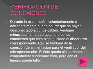  Durante la exploración, voluntariamente o
accidentalmente puede ocurrir que se hayan
desconectado algunos cables. Verifique
minuciosamente que cada uno de los
conectares que esté bien ajustado al dispositivo
correspondiente. Revise también de la
conexión de alimentación para el ventilador del
microprocesador. Si éste queda sin corriente, la
computadora funcionará bien, pero con el
tiempo puede fallar.
 