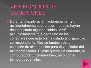  Durante la exploración, voluntariamente o
accidentalmente puede ocurrir que se hayan
desconectado algunos cables. Verifique
minuciosamente que cada uno de los
conectares que esté bien ajustado al dispositivo
correspondiente. Revise también de la
conexión de alimentación para el ventilador del
microprocesador. Si éste queda sin corriente, la
computadora funcionará bien, pero con el
tiempo puede fallar.
 