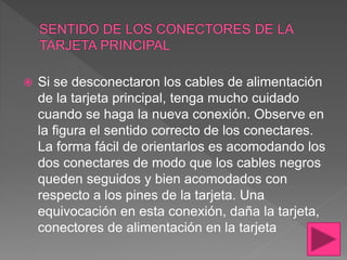  Si se desconectaron los cables de alimentación
de la tarjeta principal, tenga mucho cuidado
cuando se haga la nueva conexión. Observe en
la figura el sentido correcto de los conectares.
La forma fácil de orientarlos es acomodando los
dos conectares de modo que los cables negros
queden seguidos y bien acomodados con
respecto a los pines de la tarjeta. Una
equivocación en esta conexión, daña la tarjeta,
conectores de alimentación en la tarjeta
 