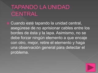  Cuando esté tapando la unidad central,
asegúrese de no aprisionar cables entre los
bordes de ésta y la lapa. Asimismo, no se
debe forzar ningún elemento a que encaje
con otro, mejor, retire el elemento y haga
una observación general para detectar el
problema.
 