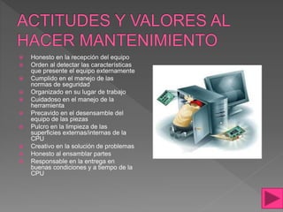  Honesto en la recepción del equipo
 Orden al detectar las características
que presente el equipo externamente
 Cumplido en el manejo de las
normas de seguridad
 Organizado en su lugar de trabajo
 Cuidadoso en el manejo de la
herramienta
 Precavido en el desensamble del
equipo de las piezas
 Pulcro en la limpieza de las
superficies externas/internas de la
CPU
 Creativo en la solución de problemas
 Honesto al ensamblar partes
 Responsable en la entrega en
buenas condiciones y a tiempo de la
CPU
 