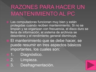  Las computadoras funcionan muy bien y están
protegidas cuando reciben mantenimiento. Si no se
limpian y se organizan con frecuencia, el disco duro se
llena de información, el sistema de archivos se
desordena y el rendimiento general disminuye.
 El mantenimiento que se debe hacer, se
puede resumir en tres aspectos básicos
importantes, los cuales son:
 1. Diagnóstico.
 2. Limpieza.
 3. Desfragmentación.
 