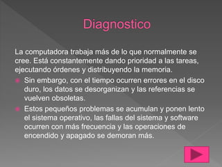 La computadora trabaja más de lo que normalmente se
cree. Está constantemente dando prioridad a las tareas,
ejecutando órdenes y distribuyendo la memoria.
 Sin embargo, con el tiempo ocurren errores en el disco
duro, los datos se desorganizan y las referencias se
vuelven obsoletas.
 Estos pequeños problemas se acumulan y ponen lento
el sistema operativo, las fallas del sistema y software
ocurren con más frecuencia y las operaciones de
encendido y apagado se demoran más.
 