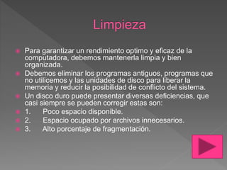  Para garantizar un rendimiento optimo y eficaz de la
computadora, debemos mantenerla limpia y bien
organizada.
 Debemos eliminar los programas antiguos, programas que
no utilicemos y las unidades de disco para liberar la
memoria y reducir la posibilidad de conflicto del sistema.
 Un disco duro puede presentar diversas deficiencias, que
casi siempre se pueden corregir estas son:
 1. Poco espacio disponible.
 2. Espacio ocupado por archivos innecesarios.
 3. Alto porcentaje de fragmentación.
 