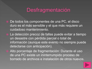  De todos los componentes de una PC, el disco
duro es el más sensible y el que más requiere un
cuidadoso mantenimiento.
 La detección precoz de fallas puede evitar a tiempo
un desastre con pérdida parcial o total de
información (aunque este evento no siempre puede
detectarse con anticipación).
 Alto porcentaje de fragmentación: Durante el uso
de una PC existe un ininterrumpido proceso de
borrado de archivos e instalación de otros nuevos.
 