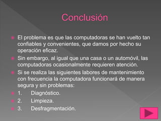  El problema es que las computadoras se han vuelto tan
confiables y convenientes, que damos por hecho su
operación eficaz.
 Sin embargo, al igual que una casa o un automóvil, las
computadoras ocasionalmente requieren atención.
 Si se realiza las siguientes labores de mantenimiento
con frecuencia la computadora funcionará de manera
segura y sin problemas:
 1. Diagnóstico.
 2. Limpieza.
 3. Desfragmentación.
 