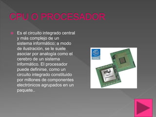  Es el circuito integrado central
y más complejo de un
sistema informático; a modo
de ilustración, se le suele
asociar por analogía como el
cerebro de un sistema
informático. El procesador
puede definirse, como un
circuito integrado constituido
por millones de componentes
electrónicos agrupados en un
paquete..
 