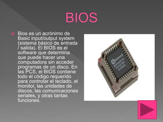  Bios es un acrónimo de
Basic input/output system
(sistema básico de entrada
/ salida). El BIOS es el
software que determina
que puede hacer una
computadora sin acceder
programas de un disco. En
las PCS, el BIOS contiene
todo el código requerido
para controlar el teclado, el
monitor, las unidades de
discos, las comunicaciones
seriales, y otras tantas
funciones.
 