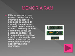  RAM es acrónimo para
Randon Access memory
(memoria de acceso
aleatorio), es un tipo de
memoria que puede ser
accesado aleatoriamente;
esto es, que cualquier byte
de memoria puede ser
accesado sin tocar los
bytes predecesores. RAM
es el tipo de memoria mas
común encontrado en
computadoras y otros
dispositivos, como
impresoras.
 