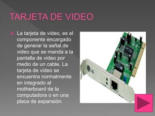  La tarjeta de video, es el
componente encargado
de generar la señal de
video que se manda a la
pantalla de video por
medio de un cable. La
tarjeta de video se
encuentra normalmente
en integrado al
motherboard de la
computadora o en una
placa de expansión.
 