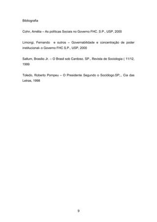 Bibliografia
Cohn, Amélia – As políticas Sociais no Governo FHC. S.P., USP, 2000
Limongi, Fernando e outros – Governabilidade e concentração de poder
institucional- o Governo FHC S.P., USP, 2000
Sallum, Brasilio Jr. – O Brasil sob Cardoso. SP., Revista de Sociologia ( 11/12,
1999
Toledo, Roberto Pompeu – O Presidente Segundo o Sociólogo.SP;., Cia das
Letras, 1998
9
 